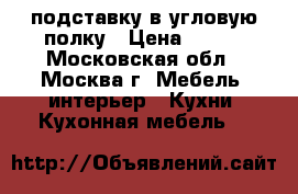 подставку в угловую полку › Цена ­ 800 - Московская обл., Москва г. Мебель, интерьер » Кухни. Кухонная мебель   